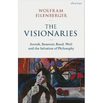 The Visionaries: Arendt, Beauvoir, Rand, Weil and the Salvation of Philosophy