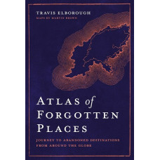 Atlas of Forgotten Places: Journey to Abandoned Destinations from Around the Globe