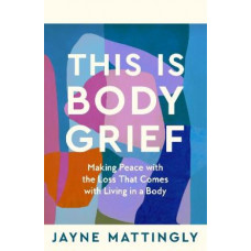 This Is Body Grief: Making Peace with the Loss that Comes with Living in a Body