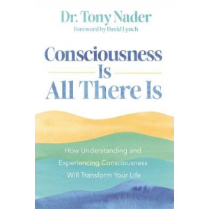 Consciousness Is All There Is: How Understanding and Experiencing Consciousness Will Transform Your Life