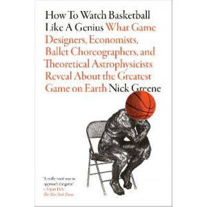How to Watch Basketball Like a Genius: What Game Designers, Economists, Ballet Choreographers, and Theoretical Astrophysicists Reveal About the Greate