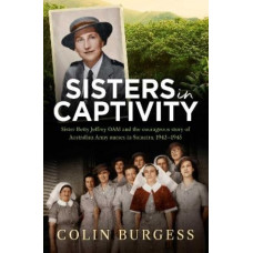 Sisters in Captivity: Sister Betty Jeffrey OAM and the courageous story of Australian Army nurses in Sumatra, 1942-1945