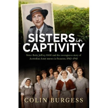 Sisters in Captivity: Sister Betty Jeffrey OAM and the courageous story of Australian Army nurses in Sumatra, 1942-1945