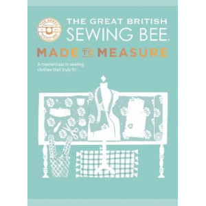 The Great British Sewing Bee: Made to Measure: All You Need to Know to Sew Clothes that Truly Fit