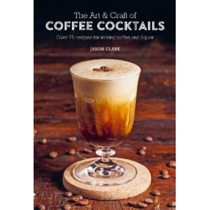 Art & Craft of Coffee Cocktails: Over 75 Recipes for Mixing Coffee and Liquor, The
