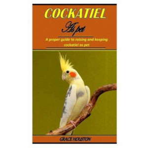 Cockatiel as Pet: A proper guide to raising and keeping cockatiel as pet